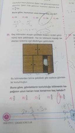 Havlunun mavi yüzünün Şekil 1'de görünen kısmının
alanının, Şekil 2'de görünen kısmının alanına ora-
A) 10
ni
tür
.
Buna göre, havlunun uzun kenarr kaç cm'dir?
21
A
A) 24
B) 28
C) 30
D) 36
E) 40
5
X+3
x
57 = 4x+12
Y
A
Y
1
N
L
A
R
2x+6
3. Şe
35. Beş bölmeden oluşan şekildeki dolabın önden görü-
nümü kare şeklindedir. Her bir bölmenin kapağı ise
alanları birbirine eşit dikdörtgen şeklindedir.
ha
6
Bu bölmelerden birine şekildeki gibi sadece gömlek-
ler konulmuştur.
Buna göre, gömleklerin konulduğu bölmenin ka-
pağının uzun kenarı kısa kenarının kaç katıdır?
9
4
A)
5
B)
3
7
C)
4
6
D)
5
12:30
log
Laig
A
2
2
2020 (TYT) - ÇIKMIŞ SORULAR