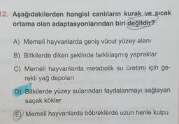 12. Aşağıdakilerden hangisi canlıların kurak ve sıcak
ortama olan adaptasyonlarından biri değildir?
A) Memeli hayvanlarda geniş vücut yüzey alanı
B) Bitkilerde diken şeklinde farklılaşmış yapraklar
C) Memeli hayvanlarda metabolik su üretimi için ge-
rekli yağ depolari
D) Bitkilerde yüzey sularından faydalanmayı sağlayan
saçak kökler
E) Memeli hayvanlarda böbreklerde uzun henle kulpu