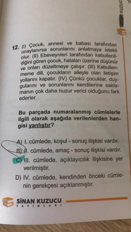KULU
12. (0) Çocuk, annesi ve babası tarafından
onaylanırsa sorunlarını anlatmaya istekli
olur (11) Ebeveynleri tarafından kabullenil-
diğini gören çocuk, hataları üzerine düşünür
ve onları düzeltmeye çalışır. (III) Kabullen-
meme dili, çocukların aileyle olan iletişim
yollarını kapatır. (IV) Çünkü çocuklar, duy-
gularını ve sorunlarını kendilerine sakla-
manın çok daha huzur verici olduğunu fark
ederler.
Bu parçada numaralanmış cümlelerle
be ilgili olarak aşağıda verilenlerden han-
gisi yanlıştır?
A) I. cümlede, koşul - sonuç ilişkisi vardır.
B) II. cümlede, amaç - sonuç ilişkisi vardır.
C) III. cümlede, açıklayıcılık ilişkisine yer
verilmiştir.
D) IV. cümlede, kendinden önceki cümle-
nin gerekçesi açıklanmıştır.
SINAN KUZUCU
YAYINLARI