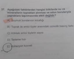 37. Aşağıdaki faktörlerden hangisi bitkilerde su ve
minerallerin topraktan alınması ve odun borularıyla
yapraklara taşınmasında etkili değildir?
A) Soymuk borularının kılcallığı
B) Toprak ile emici tüyler arasındaki ozmotik basınç farkı
C) Kökteki emici tüylerin sayısı
D) Terleme hizi
E) Kohezyon kuvveti