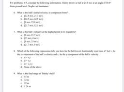 For problems, 6-9, consider the following information. Trinity throws a ball at 25.0 m/s at an angle of 30.0
from ground level. Neglect air resistance.
6. What is the ball's initial velocity, in component form?
a. [12.5 m/s, 21.7 m/s)
b. [12.5 m/s, 12.5 m/