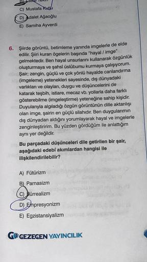 C) Mustafa Kutlu
D) Adalet Ağaoğlu
E) Samiha Ayverdi
6. Şiirde görüntü, betimleme yanında imgelerle de elde
edilir. Şiiri kuran ögelerin başında "hayal / imge"
gelmektedir
. Ben hayal unsurlarını kullanarak özgünlük
oluşturmaya ve şahsî üslûbumu kurmaya ça