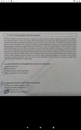 23:20
%58
17, 18 ve 19. sorulan aşağıdaki metno goro cevaplayınız
Tarihte yeni sayfalar açılmasına neden olan ve yüzlerce yıldır kabul edilen bazı bilgilerin degiştirilmesini gerekli kilan Gobokite-
pe'nin koşil tarihi 1963 yılına gaso de ilk kazılar 1995
