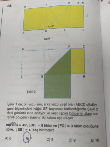 F
3 C
3
35.
8
D
450
E
X
B
A
Şekil 1
F
D
A
E
B
Şekil 2
Şekil 1 de, ön yüzü sarı, arka yüzü yeşil olan ABCD dikdört-
geni biçimindeki kâğıt, EF boyunca katlandığında Şekil 2
deki görüntü elde ediliyor ve yeşil renkli bölgenin alan sani
renkli bölgenin alanın