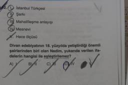 2.
2.0 İstanbul Türkçesi
I Şarkı
E
II Mahallîleşme anlayışı
B.
IV Mesnevi
C
X. Hece ölçüsü
Divan edebiyatının 18. yüzyılda yetiştirdiği önemli
şairlerinden biri olan Nedim, yukarıda verilen ifa-
delerin hangisi ile eşleştirilemez?
A)
B
B)
Il
rah on ou av