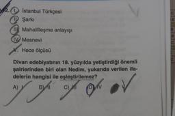 2.
2.0 İstanbul Türkçesi
I Şarkı
E
II Mahallîleşme anlayışı
B.
IV Mesnevi
C
X. Hece ölçüsü
Divan edebiyatının 18. yüzyılda yetiştirdiği önemli
şairlerinden biri olan Nedim, yukarıda verilen ifa-
delerin hangisi ile eşleştirilemez?
A)
B
B)
Il
rah on ou av
