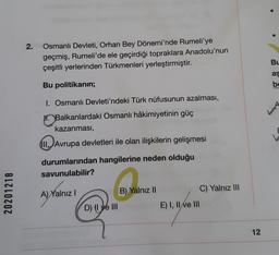 2.
Osmanlı Devleti, Orhan Bey Dönemi'nde Rumeli'ye
geçmiş, Rumeli'de ele geçirdiği topraklara Anadolu'nun
çeşitli yerlerinden Türkmenleri yerleştirmiştir.
Bu
as
Bu politikanin;
be
1. Osmanlı Devleti'ndeki Türk nüfusunun azalması,
in Balkanlardaki Osmanlı hâkimiyetinin güç
kazanması,
III.
11. Avrupa devletleri ile olan ilişkilerin gelişmesi
E
durumlarından hangilerine neden olduğu
savunulabilir?
C) Yalnız III
20201218
B) Yalnız II
A) Yalnız
D) tl ye IIIE) I, II e III
12
