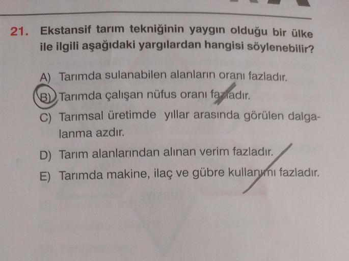 21. Ekstansif tarım tekniğinin yaygın olduğu bir ülke
ile ilgili aşağıdaki yargılardan hangisi söylenebilir?
tadadır
A) Tarımda sulanabilen alanların oranı fazladır.
B) Tarımda çalışan nüfus oranı fazladır
.
C) Tarımsal üretimde yıllar arasında görülen dalga-
lanma azdır.
D) Tarım alanlarından alınan verim fazladır.
E) Tarımda makine, ilaç ve gübre kullanymi fazladır.