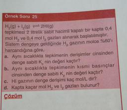 Örnek Soru 25
H (9) +12(g) + 2HI(g)
tepkimesi 2 litrelik sabit hacimli
kapalı bir kapta 0,4
mol H, ve 0,4 mol 12 gazları alınarak başlatılmıştır.
Sistem dengeye geldiğinde H, gazının molce %60'
harcandığına göre,
a. Aynı sıcaklıkta tepkimenin derişimler cinsinden
denge sabiti Knin değeri kaçtır?
b. Aynı sıcaklıkta tepkimenin kısmi basınçlar
cinsinden denge sabiti Knin değeri kaçtır?
c. Hl gazının denge derişimi kaç mol/L dir?
d. Kapta kaçar mol H, vel gazları bulunur?
Çözüm