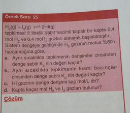 Örnek Soru 25
H (9) +12(g) + 2HI(g)
tepkimesi 2 litrelik sabit hacimli
kapalı bir kapta 0,4
mol H, ve 0,4 mol 12 gazları alınarak başlatılmıştır.
Sistem dengeye geldiğinde H, gazının molce %60'
harcandığına göre,
a. Aynı sıcaklıkta tepkimenin derişimler cinsinden
denge sabiti Knin değeri kaçtır?
b. Aynı sıcaklıkta tepkimenin kısmi basınçlar
cinsinden denge sabiti Knin değeri kaçtır?
c. Hl gazının denge derişimi kaç mol/L dir?
d. Kapta kaçar mol H, vel gazları bulunur?
Çözüm
