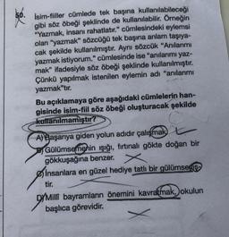 66.
İsim-fiiller cümlede tek başına kullanılabileceği
gibi söz öbeği şeklinde de kullanılabilir. Örneğin
"Yazmak, insanı rahatlatır." cümlesindeki eylemsi
olan "yazmak" sözcüğü tek başına anlam taşıya-
cak şekilde kullanılmıştır. Aynı sözcük "Anılarımı
yazmak istiyorum." cümlesinde ise "anılarımı yaz-
mak" ifadesiyle söz öbeği şeklinde kullanılmıştır.
Çünkü yapılmak istenilen eylemin adı "anılarımı
yazmak"tır.
Bu açıklamaya göre aşağıdaki cümlelerin han-
gisinde isim-fiil söz öbeği oluşturacak şekilde
kullanılmamıştır?
A) Başarıya giden yolun adıdır çalışmak L
Gülümsemenin ışığı, fırtınalı gökte doğan bir
gökkuşağına benzer.
insanlara en güzel hediye tatlı bir gülümsemiş-
tir.
D/Milli bayramların önemini kavratmak, okulun
başlıca görevidir.