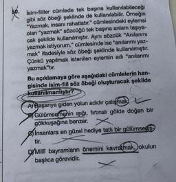 66.
İsim-fiiller cümlede tek başına kullanılabileceği
gibi söz öbeği şeklinde de kullanılabilir. Örneğin
"Yazmak, insanı rahatlatır." cümlesindeki eylemsi
olan "yazmak" sözcüğü tek başına anlam taşıya-
cak şekilde kullanılmıştır. Aynı sözcük "Anılarımı
yazmak istiyorum." cümlesinde ise "anılarımı yaz-
mak" ifadesiyle söz öbeği şeklinde kullanılmıştır.
Çünkü yapılmak istenilen eylemin adı "anılarımı
yazmak"tır.
Bu açıklamaya göre aşağıdaki cümlelerin han-
gisinde isim-fiil söz öbeği oluşturacak şekilde
kullanılmamıştır?
A) Başarıya giden yolun adıdır çalışmak L
Gülümsemenin ışığı, fırtınalı gökte doğan bir
gökkuşağına benzer.
insanlara en güzel hediye tatlı bir gülümsemiş-
tir.
D/Milli bayramların önemini kavratmak, okulun
başlıca görevidir.
