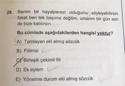 29. Benim bir hayalperest olduğumu söyleyebilirsin
fakat ben tek başıma değilim, umarım bir gün sen
de bize katılırsın.
Bu cümlede aşağıdakilerden hangisi yoktur?
A) Tamlayan eki almış sözcük
B) Fiilimsi
Birleşik çekimli fiil
D) Ek eylem
E) Yönelme durum eki almış sözcük
