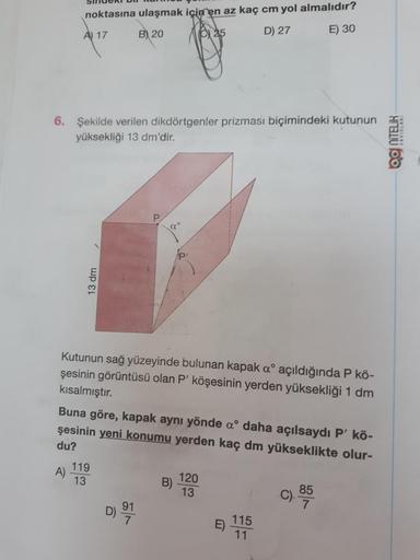 noktasına ulaşmak için en az kaç cm yol almalıdır?
B) 20
A) 17
D) 27
E) 30
6. Şekilde verilen dikdörtgenler prizması biçimindeki kutunun
yüksekliği 13 dm'dir.
OO NITELIR
Qo
13 dm
Kutunun sağ yüzeyinde bulunan kapak aº açıldığında P kö-
şesinin görüntüsü ol