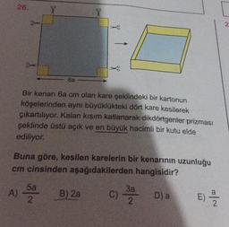 26.
X
X
2.
6a
Bir kenarı 6a cm olan kare şeklindeki bir kartonun
köşelerinden aynı büyüklükteki dört kare kesilerek
çıkartılıyor. Kalan kısım katlanarak dikdörtgenler prizması
şeklinde üstü açık ve en büyük hacimli bir kutu elde
ediliyor.
Buna göre, kesilen karelerin bir kenarının uzunluğu
cm cinsinden aşağıdakilerden hangisidir?
A)
5a
2
B) 2a
C)
37 Da
E)
E