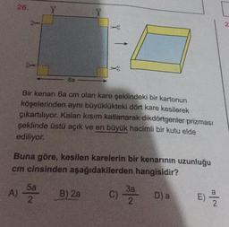 26.
X
X
2.
6a
Bir kenarı 6a cm olan kare şeklindeki bir kartonun
köşelerinden aynı büyüklükteki dört kare kesilerek
çıkartılıyor. Kalan kısım katlanarak dikdörtgenler prizması
şeklinde üstü açık ve en büyük hacimli bir kutu elde
ediliyor.
Buna göre, kesilen karelerin bir kenarının uzunluğu
cm cinsinden aşağıdakilerden hangisidir?
A)
5a
2
B) 2a
C)
37 Da
E)
E
