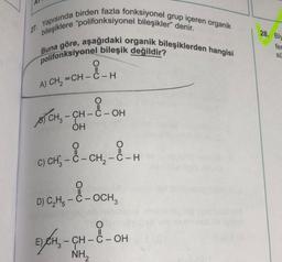 28. Bis
27. Yapısında birden fazla fonksiyonel grup içeren organik
bileşiklere “polifonksiyonel bileşikler" denir.
polifonksiyonel bileşik değildir?
Buna göre, aşağıdaki organik bileşiklerden hangisi
fer
SÜ
A) CH=CH - C-H
-a
CH - C -OH
OH
STCH, CH-
c) chi, - 8 - cry & H
D) CH3 - C - OCH
5)CH-CH
---
O
E) CH2 - CH - C-OH
NH2