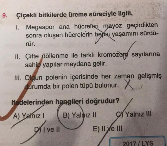 9.
Çiçekli bitkilerde üreme süreciyle ilgili,
1. Megaspor ana hücreleri mayoz geçirdikten
sonra oluşan hücrelerin hepsi yaşamını sürdü-
rür.
II. Çifte döllenme ile farklı kromozon sayılarına
sahip yapılar meydana gelir.
III. Olgun polenin içerisinde her za