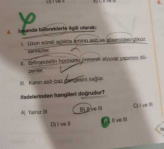 6.
y
4. insanda böbreklerle ilgili olarak;
1. Uzun süreli açlıkta amino asit ve gliserolden glikoz
sentezler.
II. Eritropoietin hormonu üreterek alyuvar yapımını dü-
zenler.
III. Kanin asit-baz dengesini sağlar.
ifadelerinden hangileri doğrudur?
C) I ve II