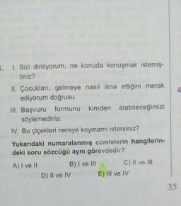 B. I. Sizi dinliyorum, ne konuda konuşmak istemiş-
tiniz?
4
II. Çocukları, gelmeye nasıl ikna ettiğini merak
ediyorum doğrusu.
III. Başvuru formunu kimden alabileceğimizi
söylemediniz.
IV. Bu çiçekleri nereye koymamı istersiniz?
Yukarıdaki numaralanmış cümlelerin hangilerin-
deki soru sözcüğü aynı görevdedir?
A) I ve II
B) I ve III
C) II ve III
D) II ve IV E) III ve IV
35
