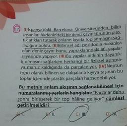 U ()ispanya'daki Barcelona Üniversitesinden bilim
insanları Akdeniz'deki bir deniz cayırı türünün plas-
tik atıkları tutarak onların kıyıda toplanmasını sağ-
ladığını buldu. (11) Bilimsel adi posidonia oceanica
olan deniz çayırı bunu, yapraklarındaki lifli yapılar
sayesinde yapıyor. (III) Bu yapılar bitkinin dayanık-
li olmasını sağlarken herhangi bir fiziksel aşınma-
ya maruz kaldığında da parçalanıyor. (IV)Neptün
topu olarak bilinen ve dalgalarla kıyıya taşınan bu
toplar içlerinde plastik parçaları hapsedebiliyor.
Bu metnin anlam akışının sağlanabilmesi için
numaralanmış yerlerin hangisine “Parçalar daha
sonra birleşerek bir top hâline geliyor" cümlesi
getirilmelidir?
II.
C) IN.
DN.
