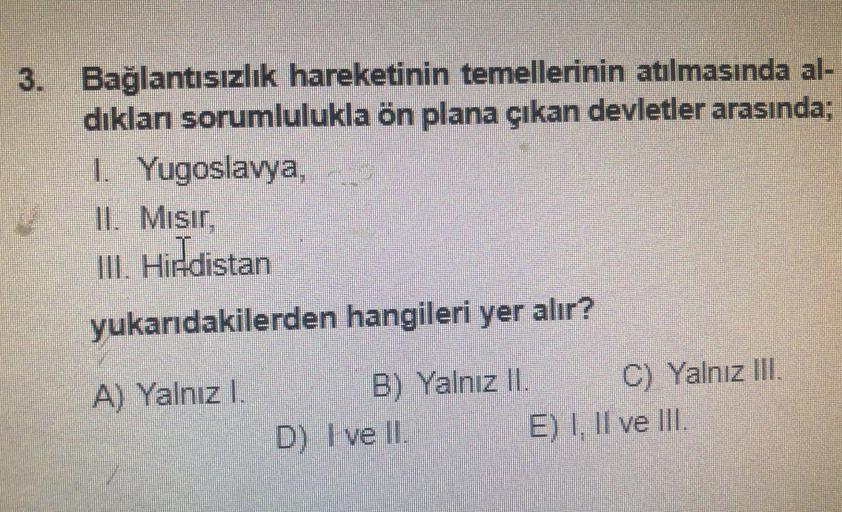 3. Bağlantısızlık hareketinin temellerinin atılmasında al-
dıklan sorumlulukla ön plana çıkan devletler arasında;
1. Yugoslavya,
II. Misir,
III. Hindistan
yukarıdakilerden hangileri yer alır?
A) Yalnızl.
B) Yalnız II. C) Yalnız III.
D) I ve II. E) I, II ve III.