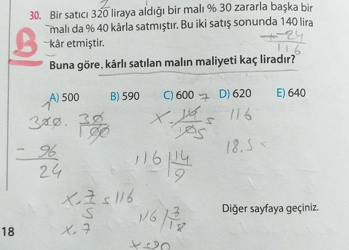 3
30. Bir satıcı 320 liraya aldığı bir malı % 30 zararla başka bir
mali da % 40 kârla satmıştır. Bu iki satış sonunda 140 lira
kâr etmiştir.
Buna göre, kârlı satılan malın maliyeti kaç liradır?
116
A) 500
B) 590
E) 640
1
380. 3
X
C) 600 7. D) 620
116
lo
18