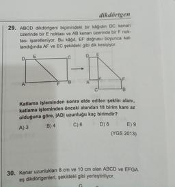 dikdörtgen
29. ABCD dikdörtgeni biçimindeki bir kâğıdın DC kenarı
üzerinde bir E noktası ve AB kenarı üzerinde bir F nok-
tası işaretleniyor. Bu kâğıt, EF doğrusu boyunca kat-
landığında AF ve EC şekildeki gibi dik kesişiyor.
E
D
C
F
'B
A'
F
A
C
B
Katlama işleminden sonra elde edilen şeklin alanı,
katlama işleminden önceki alandan 18 birim kare az
olduğuna göre, |AD| uzunluğu kaç birimdir?
B) 4 C) 6 D) 8 E) 9
(YGS 2013)
A)3
30. Kenar uzunlukları 8 cm ve 10 cm olan ABCD ve EFGA
eş dikdörtgenleri, şekildeki gibi yerleştiriliyor.
G