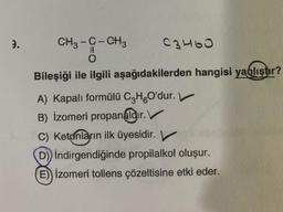 2.
CH3 -C-CH3
C3H6O
Il
0
Bileşiği ile ilgili aşağıdakilerden hangisi yanlıştır?
A) Kapalı formülü C3H O'dur.
B) İzomeri propanaldır
. V
C) Ketonların ilk üyesidir. V
D)) İndirgendiğinde propilalkol oluşur.
E) izomeri tollens çözeltisine etki eder.
