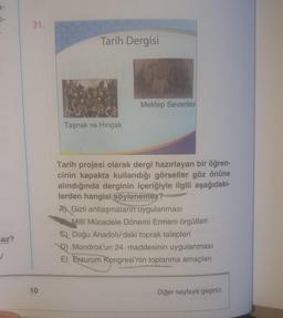 9-
e-
31.
Tarih Dergisi
Mektep Sevenler
Taşnak ve Hincak
Tarih projesi olarak dergi hazırlayan bir öğren-
cinin kapakta kullandığı görseller göz önüne
alındığında derginin içeriğiyle ilgili aşağıdaki-
lerden hangisi söylenemez?
A) Gizli antlaşmaların uygulanması
Milli Mücadele Dönemi Ermeni örgütleri
C) Doğu Anadolu'daki toprak talepleri
D) Mondros'un 24. maddesinin uygulanması
E) Erzurum Kongresi'nin toplanma amaçları
laz?
✓
10
Diğer sayfaya geçiniz.
