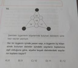 14.
22
19
14
11
Şekildeki üçgenlerin köşelerinde bulunan dairelerin içine
bazı sayılar yazılıyor.
Her bir üçgenin içinde yazan sayı, o üçgenin üç köşe-
sinde bulunan daireler içindeki sayıların toplamına
eşit olduğuna göre, siyaha boyalı dairelerdeki sayıla-
rin toplamı kaçtır?
A)8
B) 9
C) 10
D) 11
E) 12