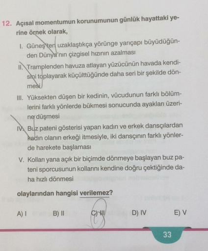 12. Açısal momentumun korunumunun günlük hayattaki ye-
rine örnek olarak,
I. Güneş'ten uzaklaştıkça yörünge yarıçapı büyüdüğün-
den Dünya'nın çizgisel hızının azalması
II. Tramplenden havuza atlayan yüzücünün havada kendi-
sini toplayarak küçülttüğünde dah