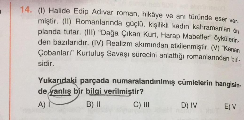 14. (1) Halide Edip Adıvar roman, hikâye ve anı türünde eser ver-
miştir. (II) Romanlarında güçlü, kişilikli kadın kahramanları ön
planda tutar. (III) “Dağa Çıkan Kurt, Harap Mabetler" öykülerin-
den bazılarıdır. (IV) Realizm akımından etkilenmiştir. (V) “