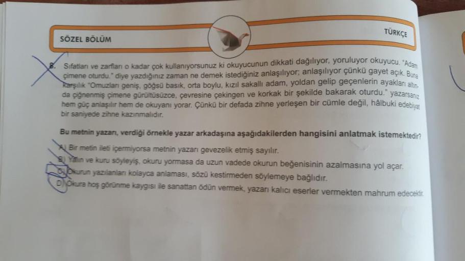 TÜRKÇE
SÖZEL BÖLÜM
Sifatları ve zarfianı o kadar çok kullanıyorsunuz ki okuyucunun dikkati dağılıyor, yoruluyor okuyucu. "Ada
çimene oturdu." diye yazdığınız zaman ne demek istediğiniz anlaşılıyor; anlaşılıyor çünkü gayet açık. Buna
karşılık "Omuzlan geniş