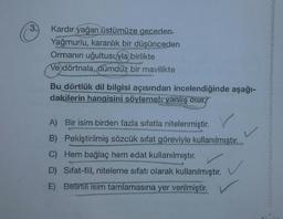 3.
Kardır yağan üstümüze geceden
Yağmurlu, karanlık bir düşünceden
Ormanın uğultusuyla birlikte
Ve dörtnala, dümdüz bir mavilikte
Bu dörtlük dil bilgisi açısından incelendiğinde aşağı-
dakilerin hangisini söylemek yanlış olur?
L
A) Bir isim birden fazla sıfatla nitelenmiştir
.
B) Pekiştirilmiş sözcük sıfat göreviyle kullanılmıştır.
C) Hem bağlaç hem edat kullanılmıştır.
D) Sifat-fiil, niteleme sıfatı olarak kullanılmıştır.
E) Belirtili isim tamlamasına yer verilmiştir.
