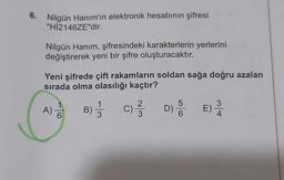 6.
Nilgün Hanım'ın elektronik hesabının şifresi
"HI2146ZE"dir.
Nilgün Hanım, şifresindeki karakterlerin yerlerini
değiştirerek yeni bir şifre oluşturacaktır.
Yeni şifrede çift rakamların soldan sağa doğru azalan
sırada olma olasılığı kaçtır?
A) DO
B) 1 / 3
c) ſ DSE)
3
4