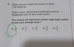 6.
Nilgün Hanım'ın elektronik hesabının şifresi
"HI2146ZE"dir.
Nilgün Hanım, şifresindeki karakterlerin yerlerini
değiştirerek yeni bir şifre oluşturacaktır.
Yeni şifrede çift rakamların soldan sağa doğru azalan
sırada olma olasılığı kaçtır?
A) DO
B) 1 / 3
c) ſ DSE)
3
4
