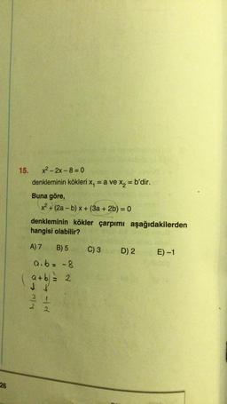 15.
x² – 2x - 8=0
denkleminin kökleri x, = a ve x2 = b'dir.
Buna göre,
x2 + (2a - b) x + (3a + 2b) = 0
denkleminin kökler çarpımı aşağıdakilerden
hangisi olabilir?
A) 7
B) 5
C) 3
D) 2 E) -1
a.b= -8
a+b = 2 2
l/wto
elto
26