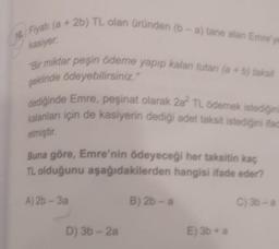 kasiyer:
10. Fiyati (a + 2b) TL olan üründen (b-a) tane alan Emre'ye
"Bir miktar peşin ödeme yapıp kalan tutarı (a + b) taksit
şeklinde ödeyebilirsiniz.
dediğinde Emre, peşinat olarak 2a? TL ödemek istediğini
kalanları için de kasiyerin dediği adet taksit istediğini ifade
etmiştir
Buna göre, Emre'nin ödeyeceği her taksitin kaç
TL olduğunu aşağıdakilerden hangisi ifade eder?
A) 26 - 3a
B) 2b-a
C) 3b - a
D) 3 - 2a
E) 3b + a
