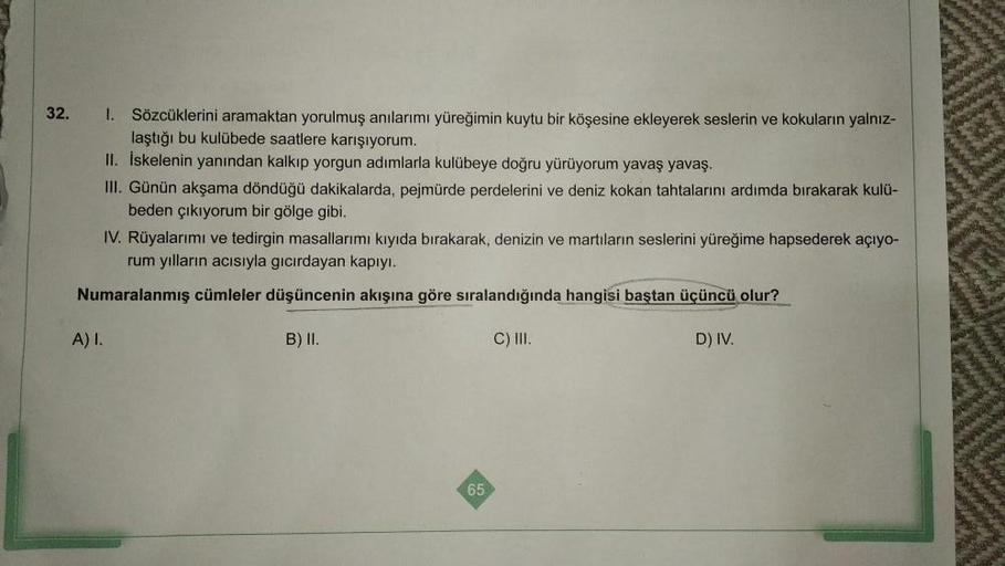 32.
1.
Sözcüklerini aramaktan yorulmuş anılarımı yüreğimin kuytu bir köşesine ekleyerek seslerin ve kokuların yalnız-
laştığı bu kulübede saatlere karışıyorum.
II. Iskelenin yanından kalkıp yorgun adımlarla kulübeye doğru yürüyorum yavaş yavaş.
III. Günün