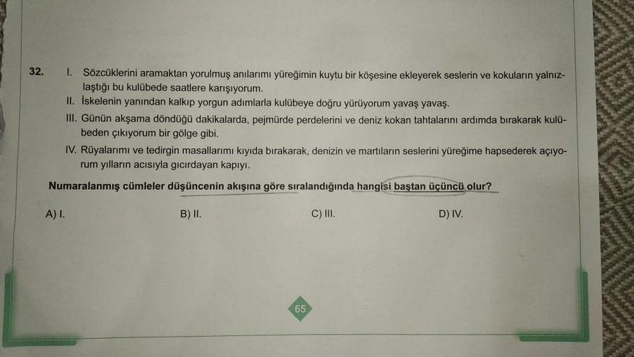 32.
1.
Sözcüklerini aramaktan yorulmuş anılarımı yüreğimin kuytu bir köşesine ekleyerek seslerin ve kokuların yalnız-
laştığı bu kulübede saatlere karışıyorum.
II. Iskelenin yanından kalkıp yorgun adımlarla kulübeye doğru yürüyorum yavaş yavaş.
III. Günün 