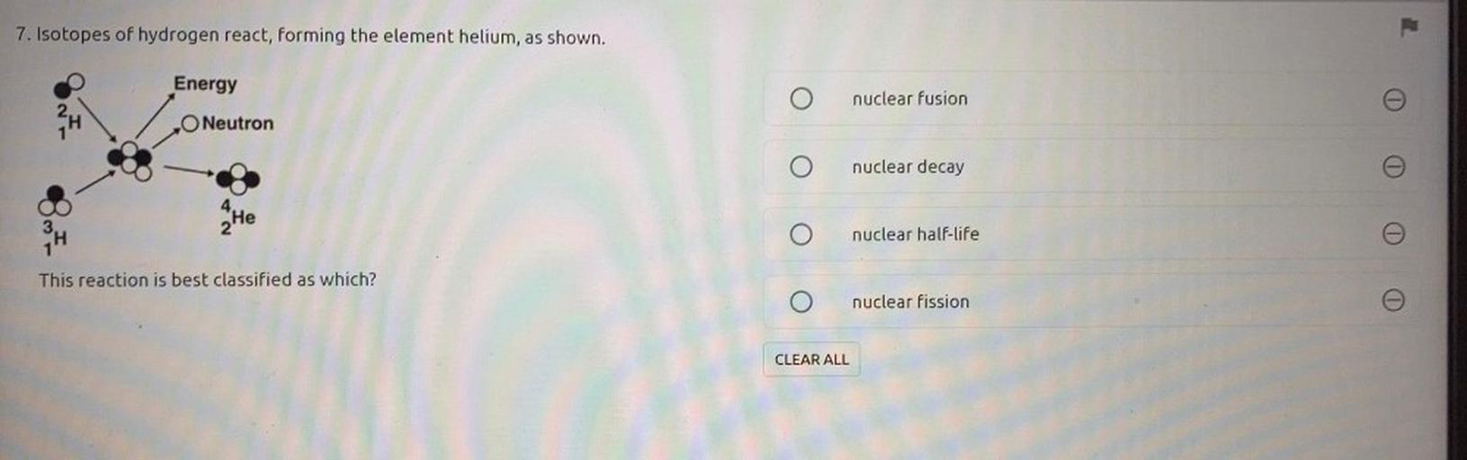 7. Isotopes of hydrogen react, forming the element helium, as shown.
Energy
nuclear Fusion
24
O Neutron
nuclear decay
4 He
2
nuclear half-life
This reaction is best classified as which?
nuclear fission
CLEAR ALL