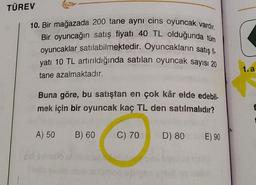 TÜREV
10. Bir mağazada 200 tane aynı cins oyuncak vardır.
Bir oyuncağın satış fiyatı 40 TL olduğunda tüm
oyuncaklar satılabilmektedir. Oyuncakların satış ti.
yatı 10 TL artırıldığında satılan oyuncak sayısı 20
tane azalmaktadır.
1.a
Buna göre, bu satıştan en çok kâr elde edebil-
mek için bir oyuncak kaç TL den satılmalıdır?
f
A) 50 B) 60
C) 70
D) 80
E) 90