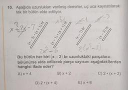 10. Aşağıda uzunlukları verilmiş demirler, uç uca kaynatılarak
tek bir bütün elde ediliyor.
2x-3
(x-3) (x + 1) br
(x - 1)(x + 1) br
(x - 1) br
(x - 3) br
2x?_?
2(x²-3)
Bu bütün her biri (x - 2) br uzunluktaki parçalara
bölünürse elde edilecek parça sayısını aşağıdakilerden
hangisi ifade eder?
AX+4
B) x + 2
C) 2. (x + 2)
D) 2. (x + 4)
E) X + 6
