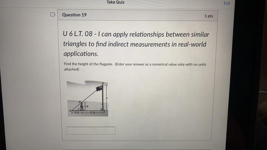 Take Quiz
Exit
Question 19
1 pts
U 6 L.T. 08 - I can apply relationships between similar
triangles to find indirect measurements in real-world
applications.
Find the height of the flagpole. (Enter your answer as a numerical value only with no units
attached)
B
T
5 ft
A
6 ft-+
-12 ft