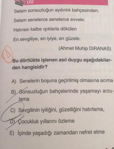 Selam sonsuzluğun aydınlık bahçesinden;
Selam senelerce senelerce evvele:
Hatırası kalbe ışıklarla dökülen
En sevgiliye, en iyiye, en güzele.
(Ahmet Muhip DIRANAS)
Bu dörtlükte işlenen asıl duygu aşağıdakiler-
den hangisidir?
A) Senelerin boşuna geçirilmiş