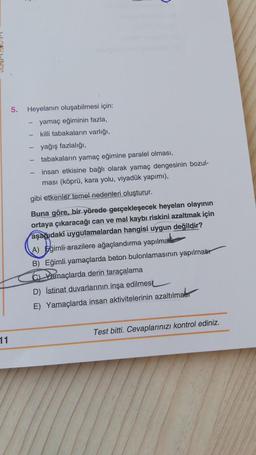 5.
Heyelanin oluşabilmesi için:
yamaç eğiminin fazla,
killi tabakaların varlığı,
yağış fazlalığı,
tabakaların yamaç eğimine paralel olması,
insan etkisine bağlı olarak yamaç dengesinin bozul-
ması (köprü, kara yolu, viyadük yapımı),
gibi etkenler temel nedenleri oluşturur.
Buna göre, bir yörede gerçekleşecek heyelan olayının
ortaya çıkaracağı can ve mal kaybı riskini azaltmak için
aşağıdaki uygulamalardan hangisi uygun değildir?
A) Eğimli arazilere ağaçlandırma yapılmalele
B) Eğimli yamaçlarda beton bulonlamasının yapılmabr
CL Yamaçlarda derin taraçalama
D) İstinat duvarlarının inşa edilmesi
E) Yamaçlarda insan aktivitelerinin azaltılmabr
Test bitti. Cevaplarınızı kontrol ediniz.
11
