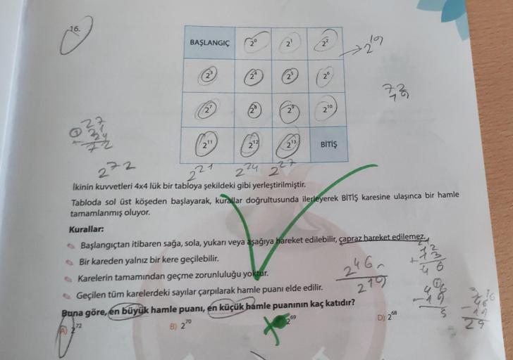 16.
BAŞLANGIÇ
2°
2'
17
2
2
25
26
(VO
9
27
28
2
270
YANN
Now
21
273
23
BİTİŞ
272
21
2
224 2 2
Ikinin kuvvetleri 4x4 lük bir tabloya şekildeki gibi yerleştirilmiştir.
Tabloda sol üst köşeden başlayarak, kurallar doğrultusunda ilerleyerek BİTİŞ karesine ulaşı