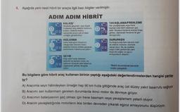 4. Aşağıda yeni nesil hibrit bir araçla ilgili bazı bilgiler verilmiştir.
ADIM ADIM HİBRİT
KALKIŞ
Harekete geçerken veya dok
hedayken ara elektrik motorunu
kullanır. Elektrik motoru
sayesinde aracin çok iyi tapi
verdirebilirsin
HIZLANMA
Daha fazla goce intiyaciniz
olduqundan benzin motor
lektrikli motorla birlikte çalışarak
performans maksimuma pikane
YAVAŞLAMA/FRENLEME
Har yavaslamada veya frene
tastiginizda hibrit bataryasi par
edilir. Böylece frenleme enerjisi boga
gitmes, rojenerali trenleme ile geri
donulurútor
DURURKEN
Durdugunuzda ham benzin hem
de elektrik motoran Otomatik
Clarak durur. Bu da özellikle
yogun trafik şartlarda yakıt
tasarrufu sağlar ve ogroz
emisyonların diporar
SEYİR
Araç sabitha raken
elektrikli ve benzinmotoren
optimum zeyde yakıt tasarrufu
saqlayacak tekide dengede
cage
"Belirli durumlarda benzinli
motor çalışabilir
Bu bilgilere göre hibrit araç kullanan birinin yaptığı aşağıdaki değerlendirmelerden hangisi yanlış.
tır?
A) Aracımla seyir halindeyken örneğin hep 90 km hızla gittiğimde araç üst düzey yakıt tasarrufu sağlıyor.
B) Aracımı seri kullanmam gereken durumlarda ikinci motor da devreye giriyor.
C) Aracımın bataryasının şarj olması için frene basmam veya yavaşlamam yeterli oluyor.
D) Aracım yavaşladığında motorların ikisi birden devreden çıkarak egzoz emisyonunu düşürüyor.