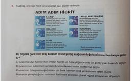 4. Aşağıda yeni nesil hibrit bir araçla ilgili bazı bilgiler verilmiştir.
ADIM ADIM HİBRİT
KALKIŞ
Harekete geçerken veya dok
hedayken ara elektrik motorunu
kullanır. Elektrik motoru
sayesinde aracin çok iyi tapi
verdirebilirsin
HIZLANMA
Daha fazla goce intiyaciniz
olduqundan benzin motor
lektrikli motorla birlikte çalışarak
performans maksimuma pikane
YAVAŞLAMA/FRENLEME
Har yavaslamada veya frene
tastiginizda hibrit bataryasi par
edilir. Böylece frenleme enerjisi boga
gitmes, rojenerali trenleme ile geri
donulurútor
DURURKEN
Durdugunuzda ham benzin hem
de elektrik motoran Otomatik
Clarak durur. Bu da özellikle
yogun trafik şartlarda yakıt
tasarrufu sağlar ve ogroz
emisyonların diporar
SEYİR
Araç sabitha raken
elektrikli ve benzinmotoren
optimum zeyde yakıt tasarrufu
saqlayacak tekide dengede
cage
"Belirli durumlarda benzinli
motor çalışabilir
Bu bilgilere göre hibrit araç kullanan birinin yaptığı aşağıdaki değerlendirmelerden hangisi yanlış.
tır?
A) Aracımla seyir halindeyken örneğin hep 90 km hızla gittiğimde araç üst düzey yakıt tasarrufu sağlıyor.
B) Aracımı seri kullanmam gereken durumlarda ikinci motor da devreye giriyor.
C) Aracımın bataryasının şarj olması için frene basmam veya yavaşlamam yeterli oluyor.
D) Aracım yavaşladığında motorların ikisi birden devreden çıkarak egzoz emisyonunu düşürüyor.
